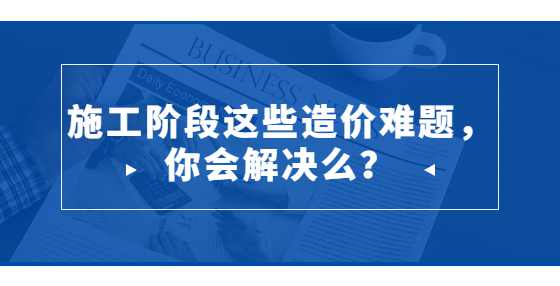 施工阶段这些造价难题，你会解决么？