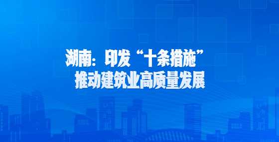 湖南：印发“十条措施” 推动建筑业高质量发展