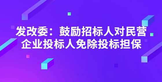 发改委：鼓励招标人对民营企业投标人免除投标担保