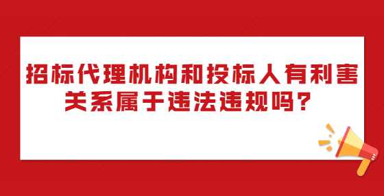 招标代理机构和投标人有利害关系属于违法违规吗？