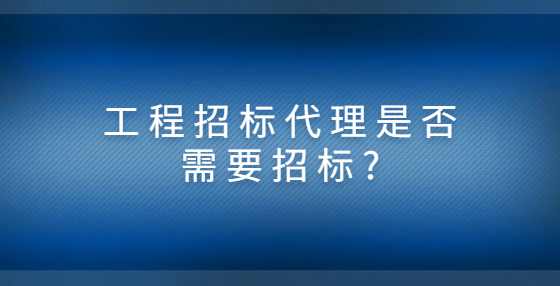 工程招标代理是否需要招标?