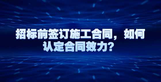 招标前签订施工合同，如何认定合同效力？