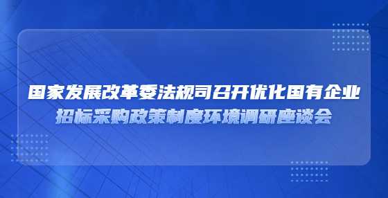 国家发展改革委法规司召开优化国有企业​招标采购政策制度环境调研座谈会