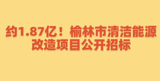 约1.87亿！榆林市清洁能源改造项目公开招标
