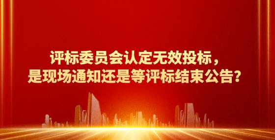 评标委员会认定无效投标，是现场通知还是等评标结束公告？