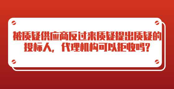 被质疑供应商反过来质疑提出质疑的投标人，代理机构可以拒收吗?