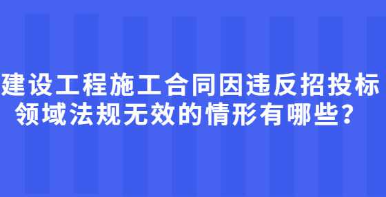 建设工程施工合同因违反招投标领域法规无效的情形有哪些？