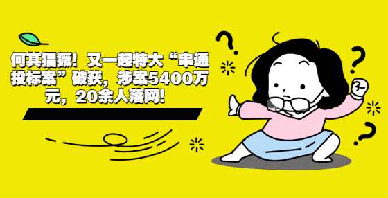 何其猖獗！又一起特大“串通投标案”破获，涉案5400万元，20余人落网！