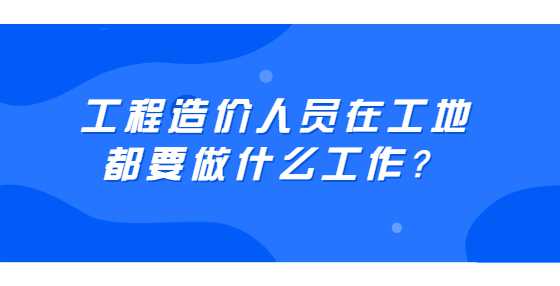 工程造价人员在工地都要做什么工作？