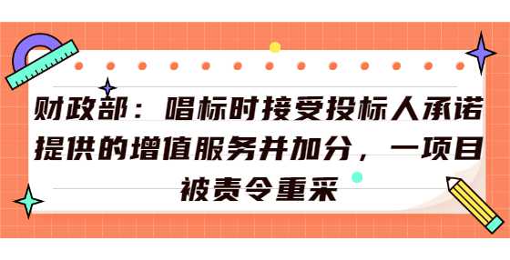 财政部：唱标时接受投标人承诺提供的增值服务并加分，一项目被责令重采