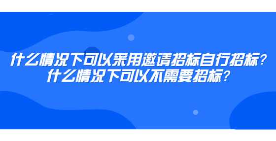 什么情况下可以采用邀请招标自行招标？什么情况下可以不需要招标？