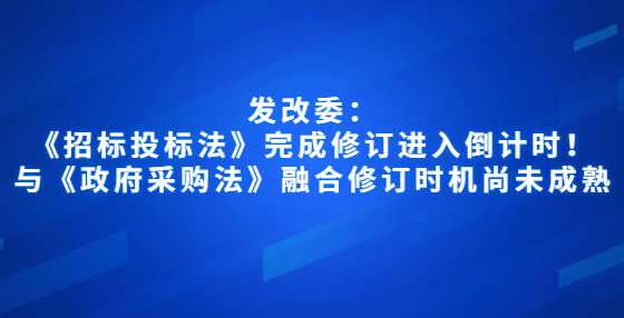 发改委：《招标投标法》完成修订进入倒计时！与《政府采购法》融合修订时机尚未成熟