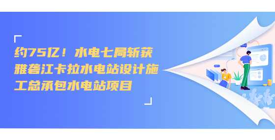 约75亿！水电七局斩获雅砻江卡拉水电站设计施工总承包水电站项目