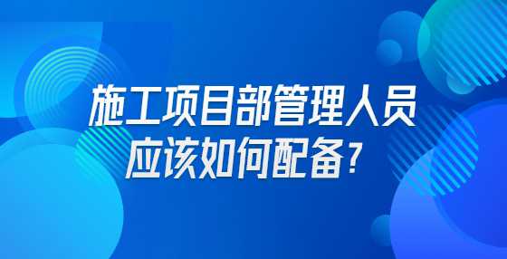 施工项目部管理人员应该如何配备？
